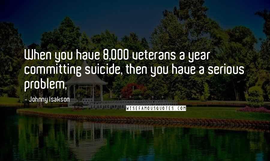 Johnny Isakson Quotes: When you have 8,000 veterans a year committing suicide, then you have a serious problem,