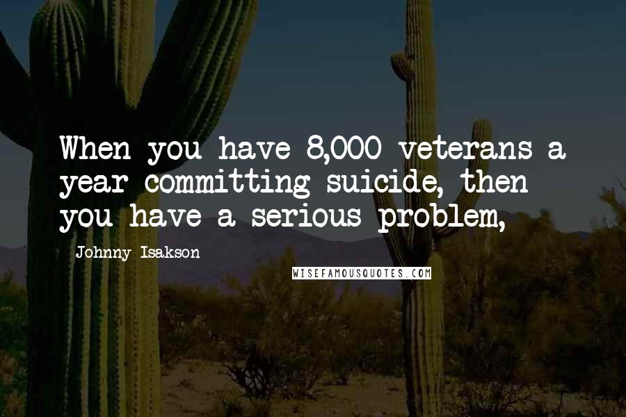 Johnny Isakson Quotes: When you have 8,000 veterans a year committing suicide, then you have a serious problem,