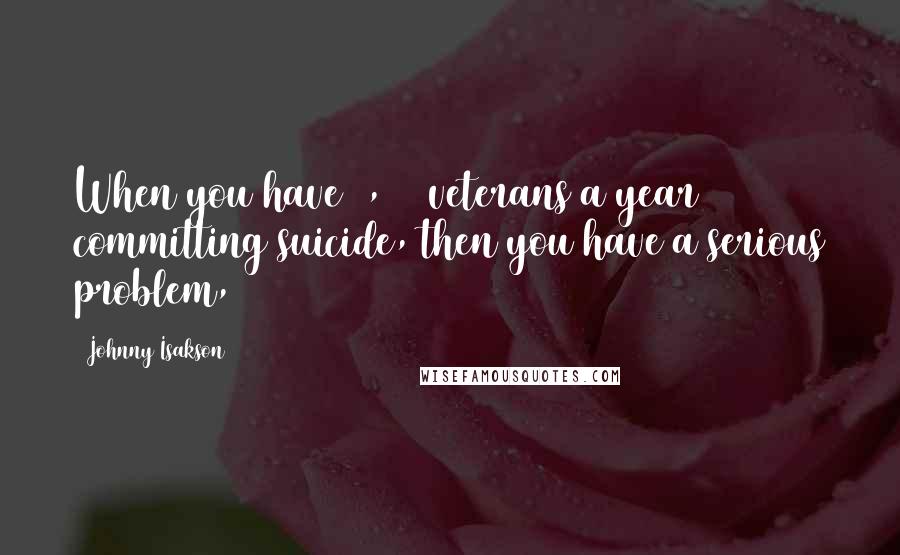 Johnny Isakson Quotes: When you have 8,000 veterans a year committing suicide, then you have a serious problem,
