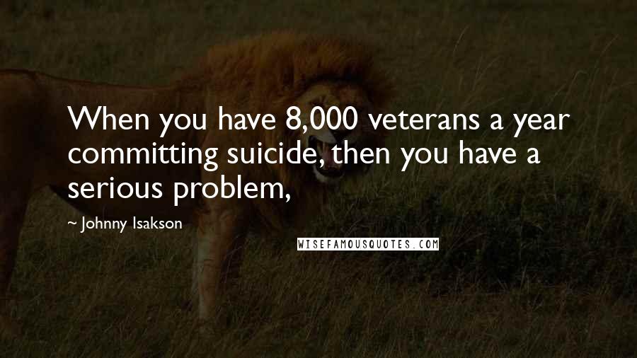 Johnny Isakson Quotes: When you have 8,000 veterans a year committing suicide, then you have a serious problem,