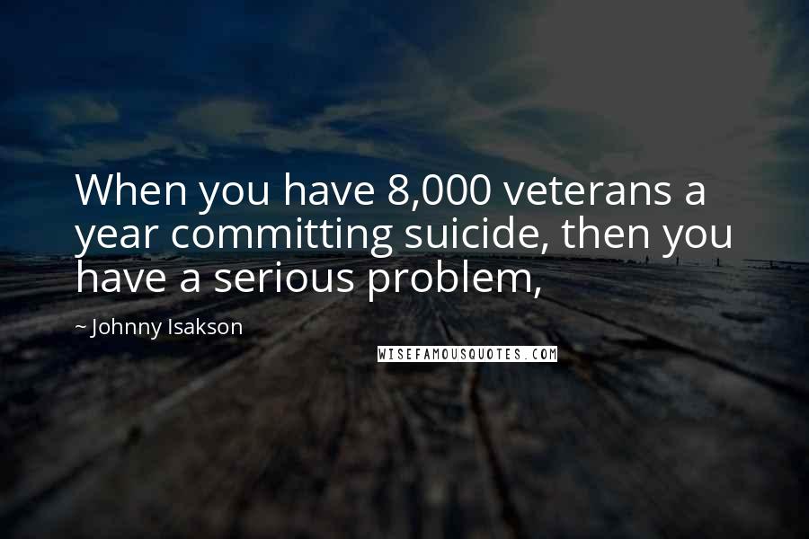Johnny Isakson Quotes: When you have 8,000 veterans a year committing suicide, then you have a serious problem,