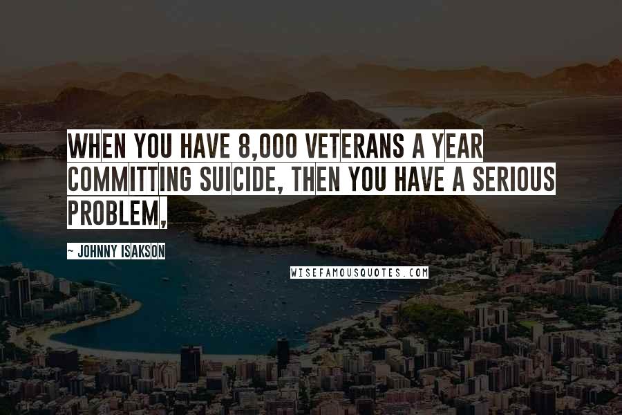 Johnny Isakson Quotes: When you have 8,000 veterans a year committing suicide, then you have a serious problem,