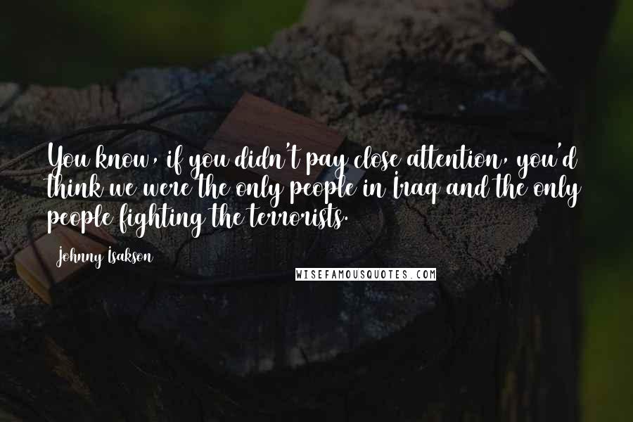 Johnny Isakson Quotes: You know, if you didn't pay close attention, you'd think we were the only people in Iraq and the only people fighting the terrorists.