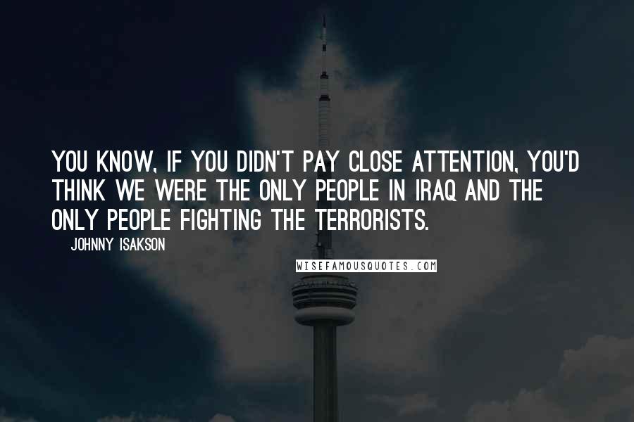 Johnny Isakson Quotes: You know, if you didn't pay close attention, you'd think we were the only people in Iraq and the only people fighting the terrorists.