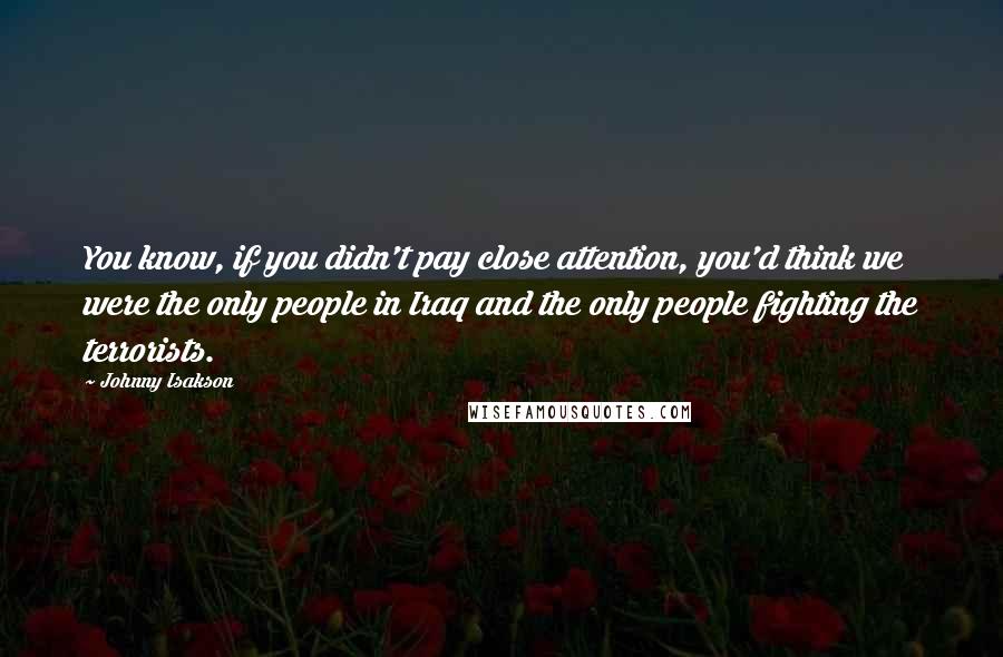 Johnny Isakson Quotes: You know, if you didn't pay close attention, you'd think we were the only people in Iraq and the only people fighting the terrorists.