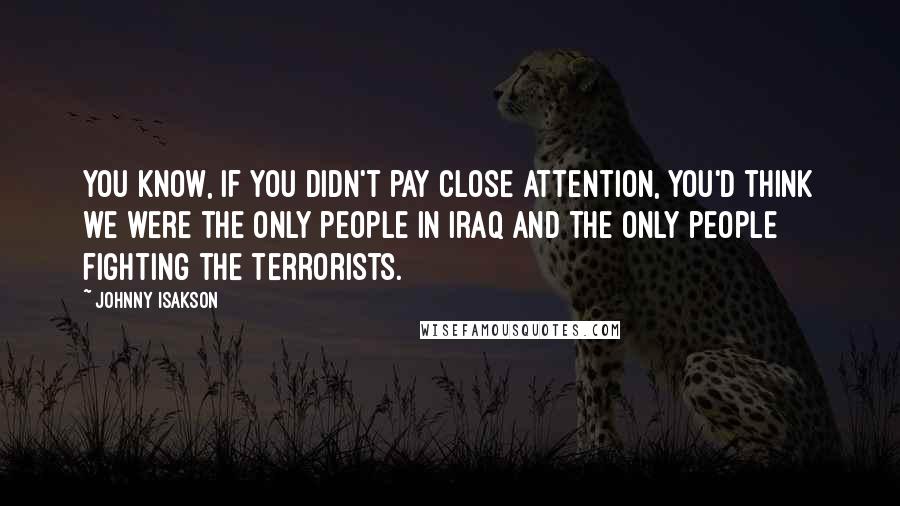 Johnny Isakson Quotes: You know, if you didn't pay close attention, you'd think we were the only people in Iraq and the only people fighting the terrorists.