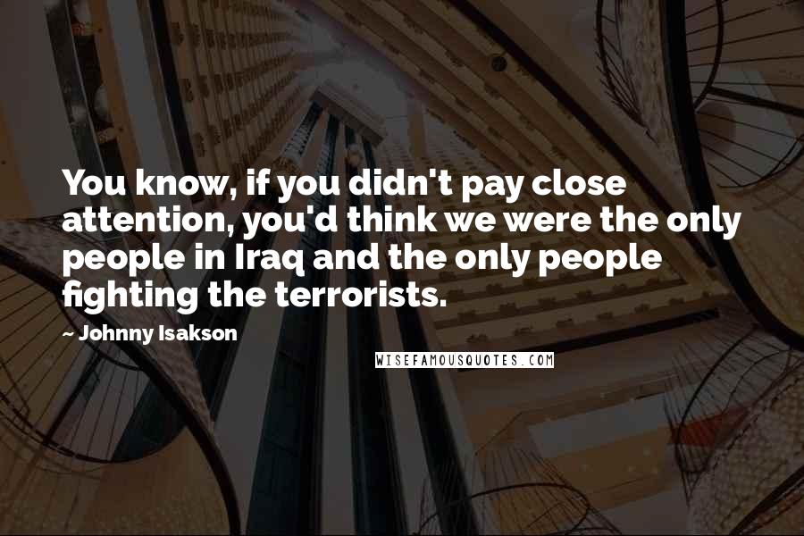 Johnny Isakson Quotes: You know, if you didn't pay close attention, you'd think we were the only people in Iraq and the only people fighting the terrorists.