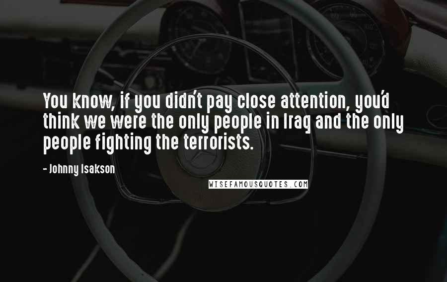 Johnny Isakson Quotes: You know, if you didn't pay close attention, you'd think we were the only people in Iraq and the only people fighting the terrorists.