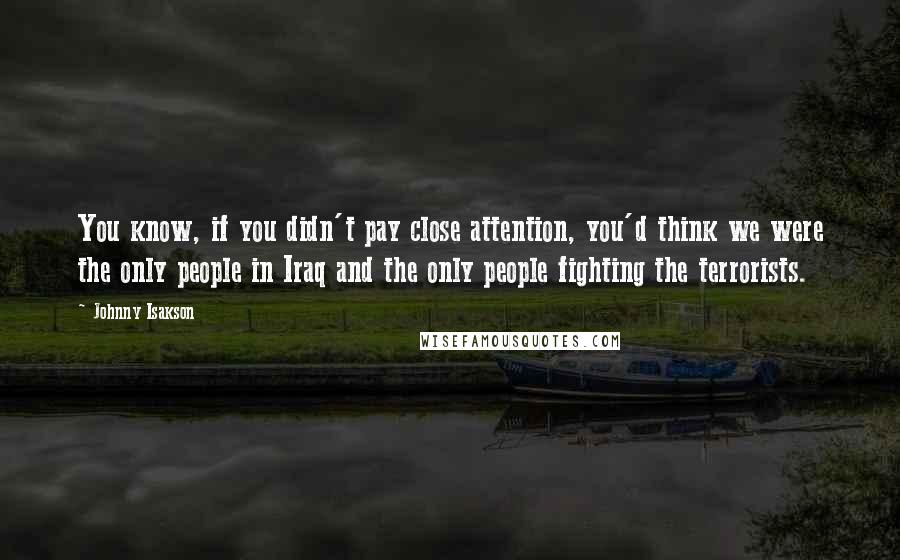 Johnny Isakson Quotes: You know, if you didn't pay close attention, you'd think we were the only people in Iraq and the only people fighting the terrorists.