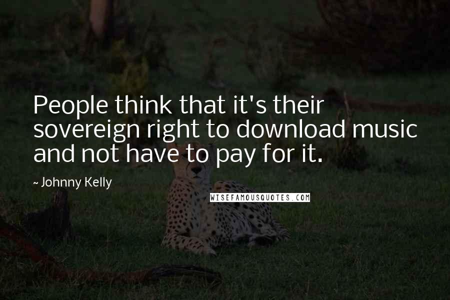 Johnny Kelly Quotes: People think that it's their sovereign right to download music and not have to pay for it.