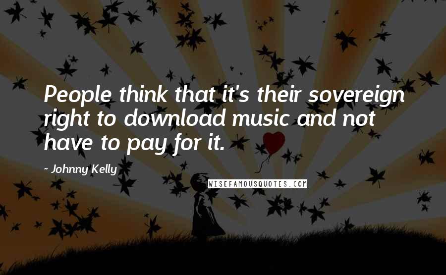 Johnny Kelly Quotes: People think that it's their sovereign right to download music and not have to pay for it.