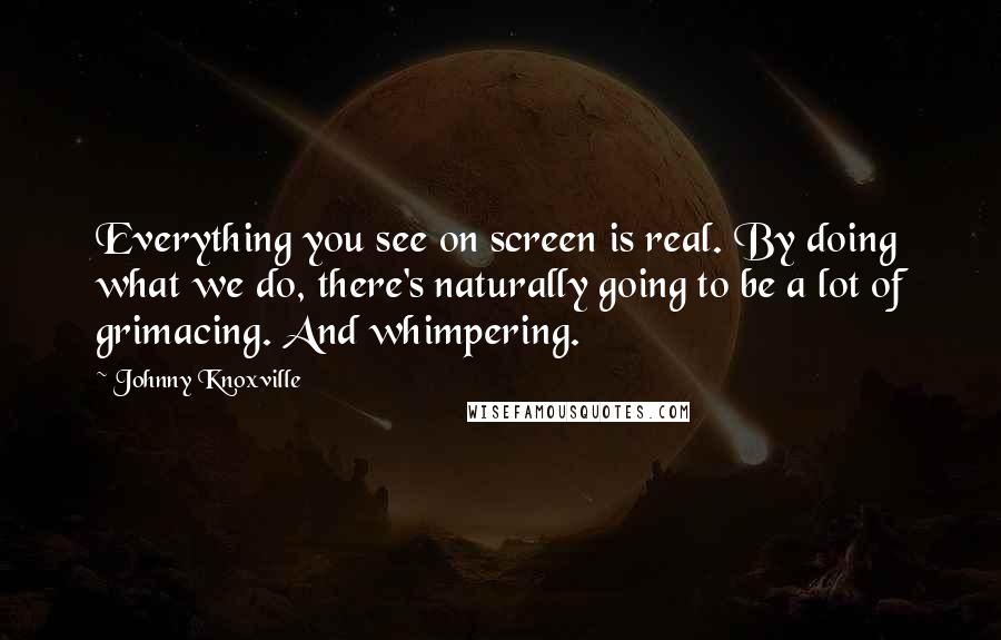 Johnny Knoxville Quotes: Everything you see on screen is real. By doing what we do, there's naturally going to be a lot of grimacing. And whimpering.