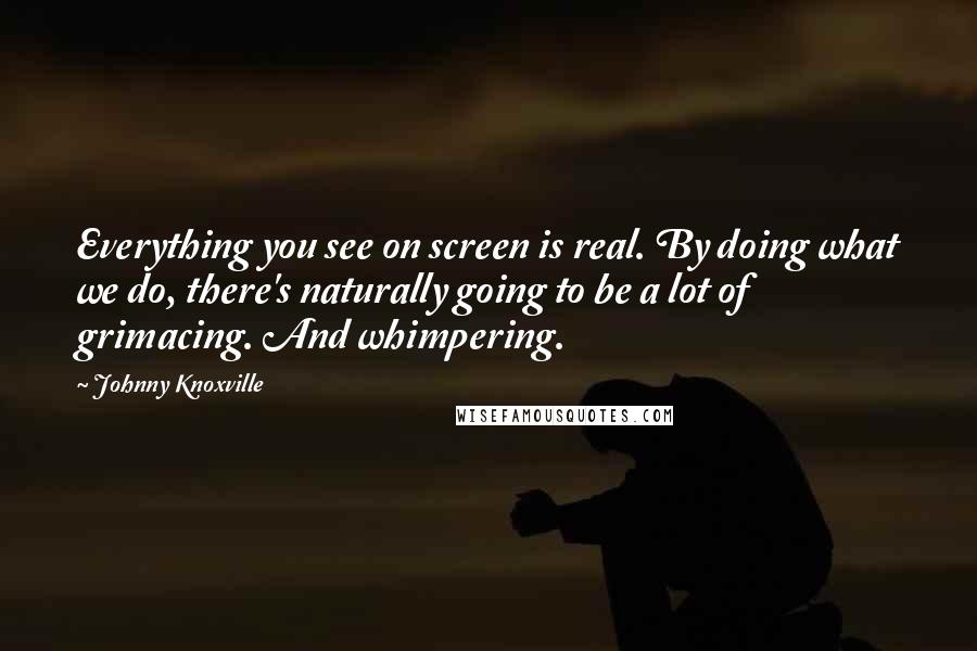 Johnny Knoxville Quotes: Everything you see on screen is real. By doing what we do, there's naturally going to be a lot of grimacing. And whimpering.