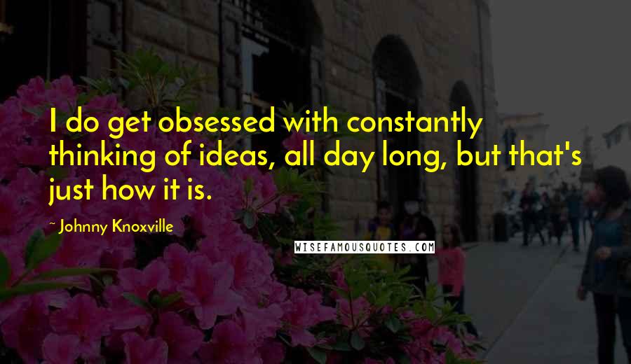 Johnny Knoxville Quotes: I do get obsessed with constantly thinking of ideas, all day long, but that's just how it is.