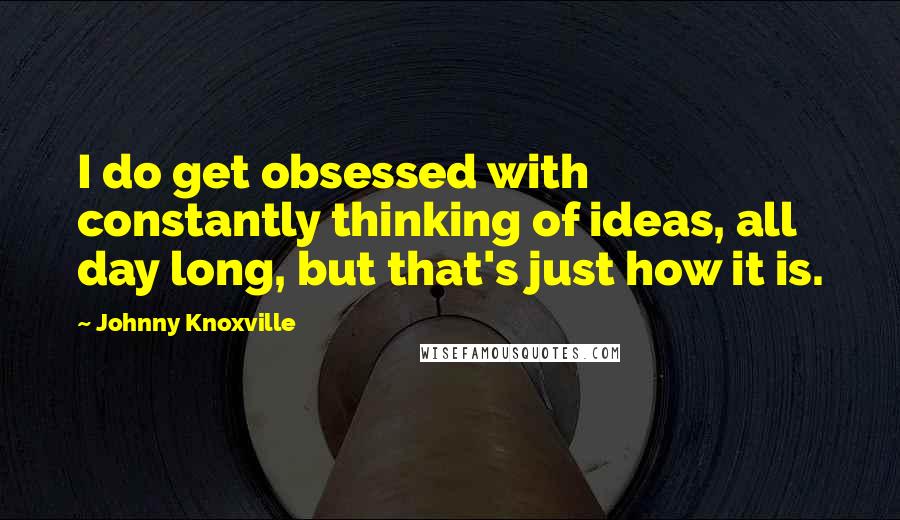 Johnny Knoxville Quotes: I do get obsessed with constantly thinking of ideas, all day long, but that's just how it is.