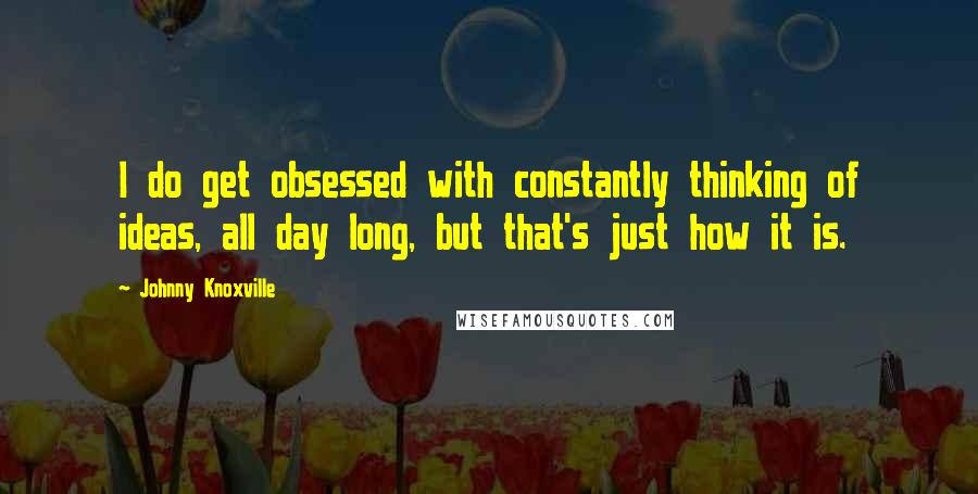 Johnny Knoxville Quotes: I do get obsessed with constantly thinking of ideas, all day long, but that's just how it is.