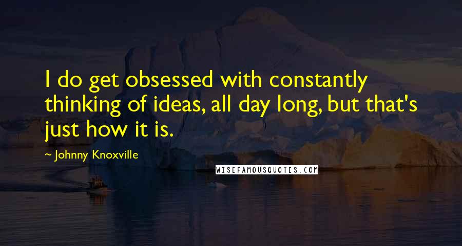 Johnny Knoxville Quotes: I do get obsessed with constantly thinking of ideas, all day long, but that's just how it is.