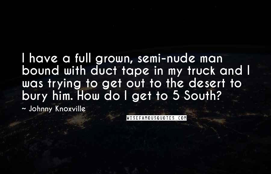 Johnny Knoxville Quotes: I have a full grown, semi-nude man bound with duct tape in my truck and I was trying to get out to the desert to bury him. How do I get to 5 South?
