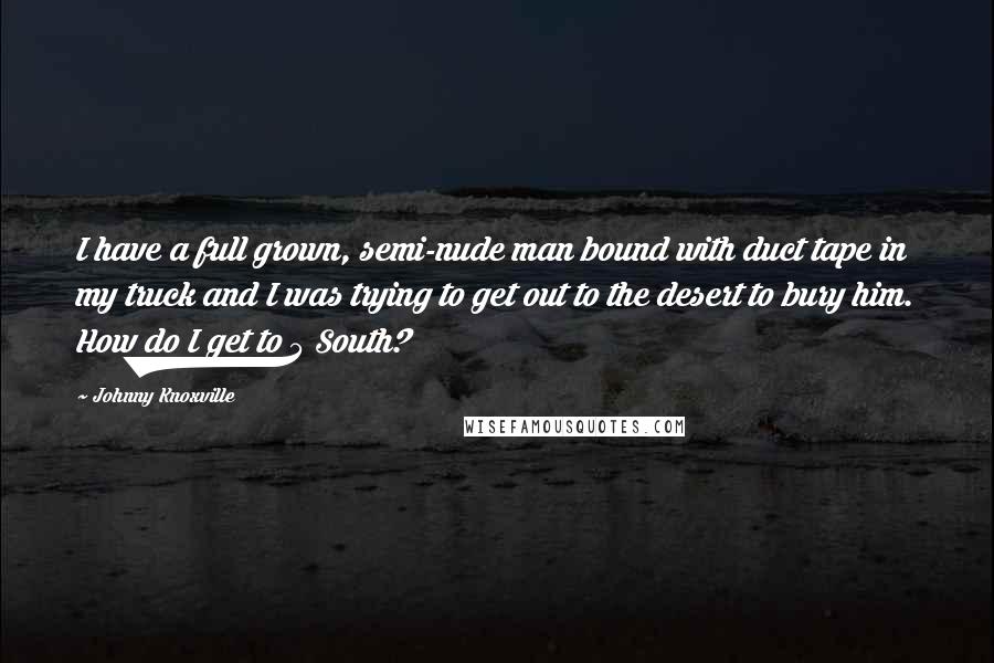 Johnny Knoxville Quotes: I have a full grown, semi-nude man bound with duct tape in my truck and I was trying to get out to the desert to bury him. How do I get to 5 South?