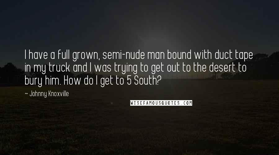 Johnny Knoxville Quotes: I have a full grown, semi-nude man bound with duct tape in my truck and I was trying to get out to the desert to bury him. How do I get to 5 South?