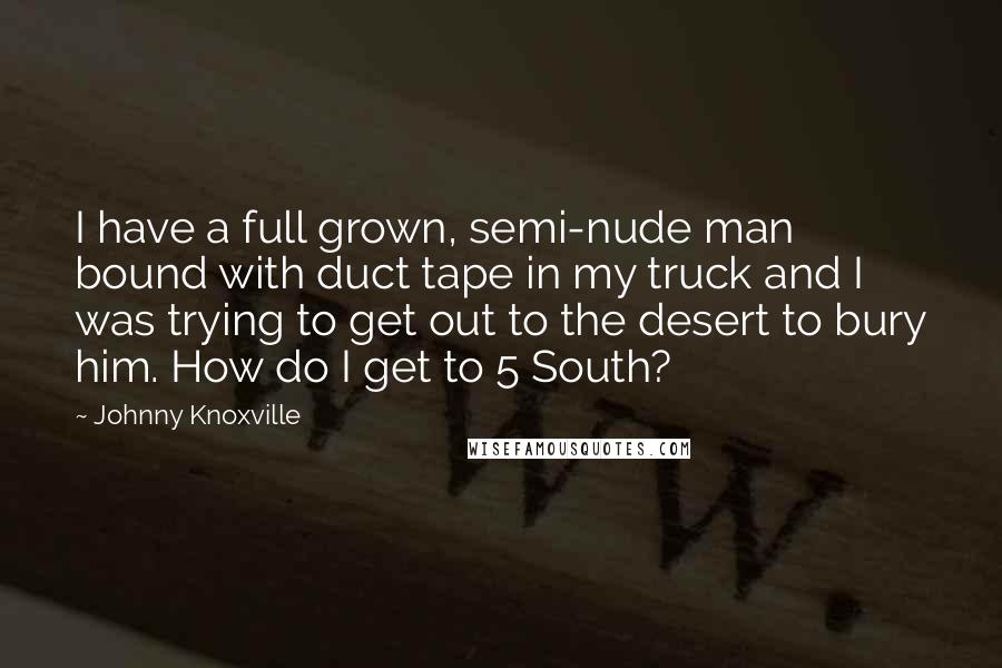 Johnny Knoxville Quotes: I have a full grown, semi-nude man bound with duct tape in my truck and I was trying to get out to the desert to bury him. How do I get to 5 South?