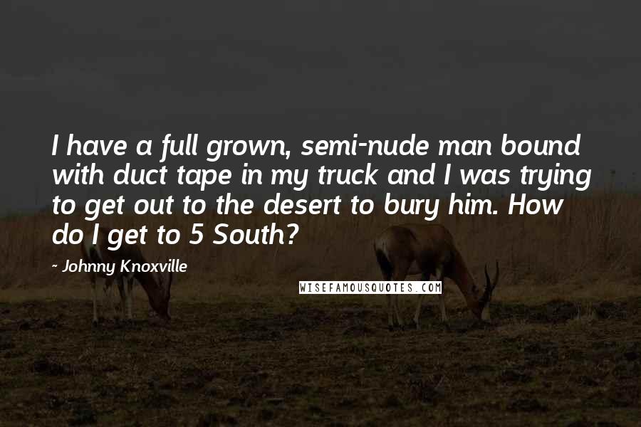 Johnny Knoxville Quotes: I have a full grown, semi-nude man bound with duct tape in my truck and I was trying to get out to the desert to bury him. How do I get to 5 South?
