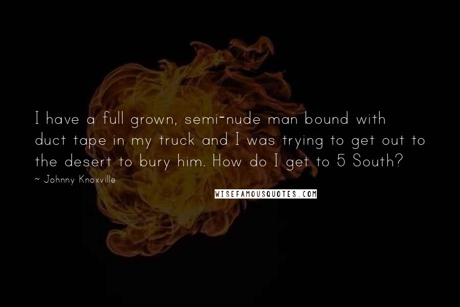 Johnny Knoxville Quotes: I have a full grown, semi-nude man bound with duct tape in my truck and I was trying to get out to the desert to bury him. How do I get to 5 South?