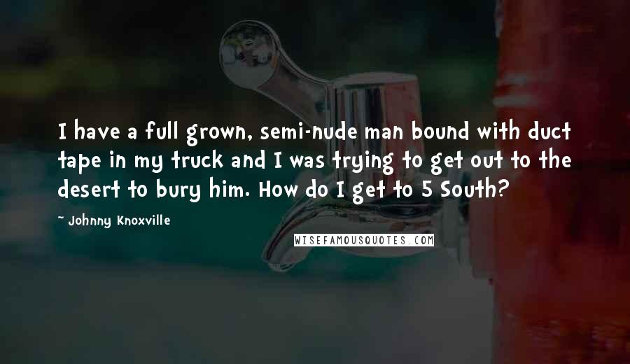 Johnny Knoxville Quotes: I have a full grown, semi-nude man bound with duct tape in my truck and I was trying to get out to the desert to bury him. How do I get to 5 South?