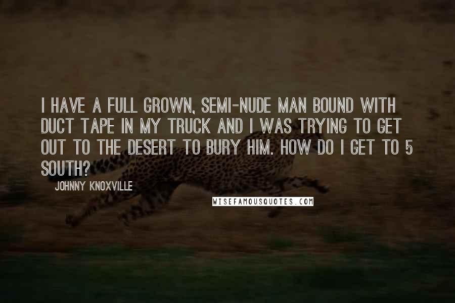 Johnny Knoxville Quotes: I have a full grown, semi-nude man bound with duct tape in my truck and I was trying to get out to the desert to bury him. How do I get to 5 South?