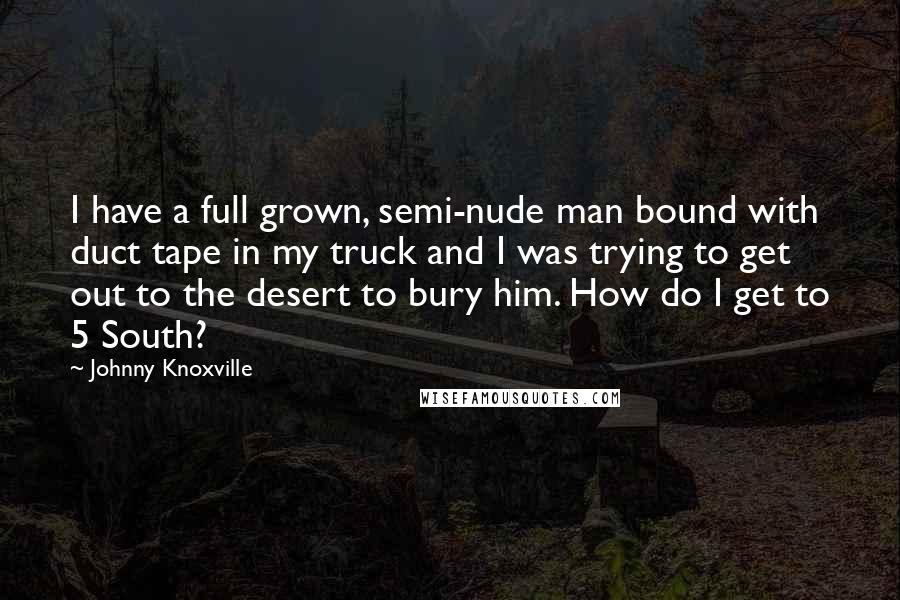 Johnny Knoxville Quotes: I have a full grown, semi-nude man bound with duct tape in my truck and I was trying to get out to the desert to bury him. How do I get to 5 South?