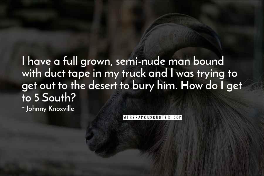 Johnny Knoxville Quotes: I have a full grown, semi-nude man bound with duct tape in my truck and I was trying to get out to the desert to bury him. How do I get to 5 South?