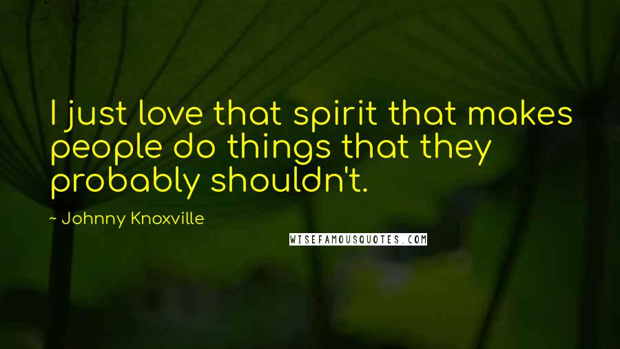 Johnny Knoxville Quotes: I just love that spirit that makes people do things that they probably shouldn't.