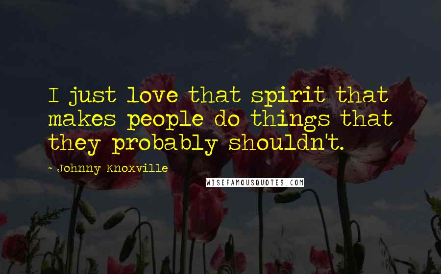 Johnny Knoxville Quotes: I just love that spirit that makes people do things that they probably shouldn't.