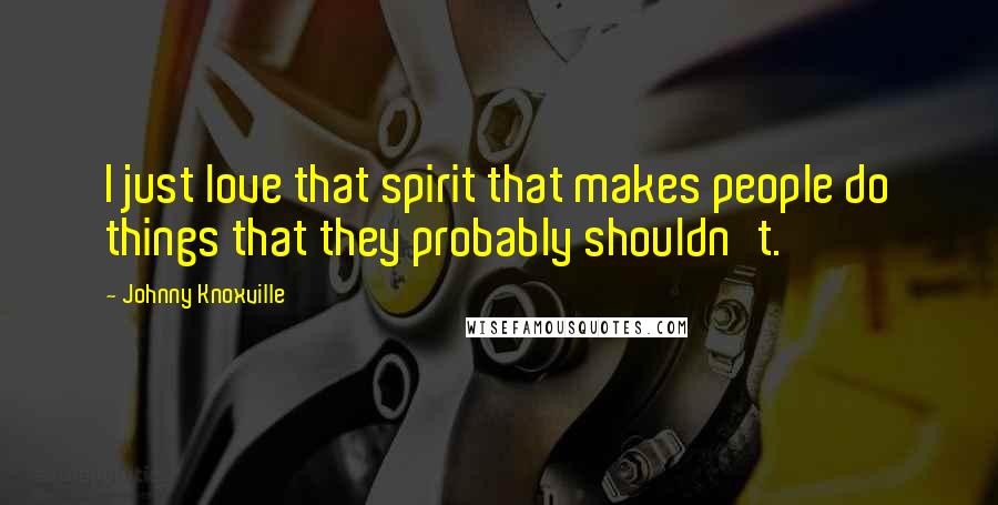 Johnny Knoxville Quotes: I just love that spirit that makes people do things that they probably shouldn't.