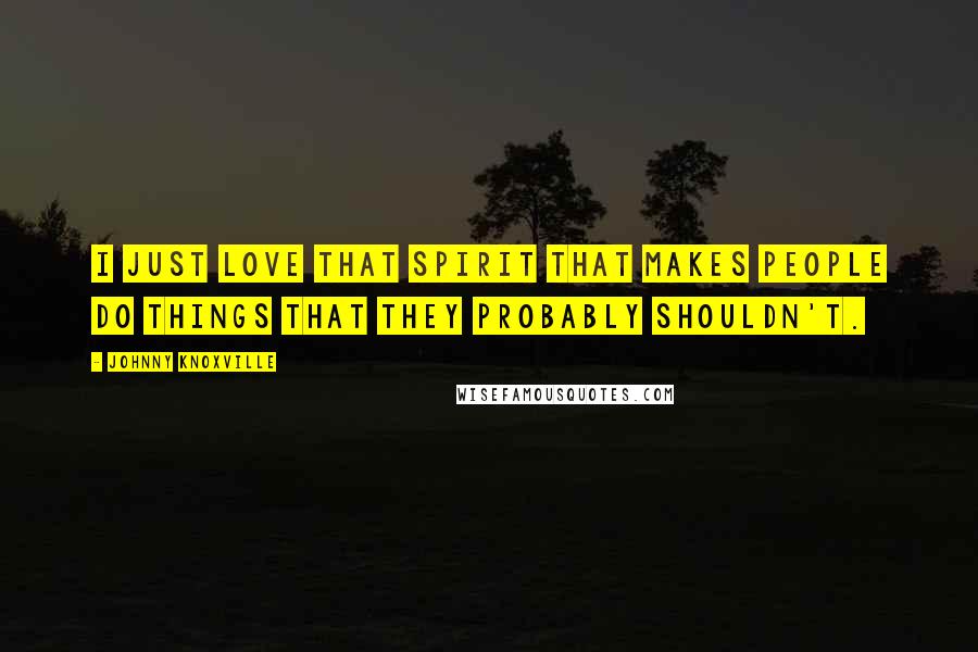 Johnny Knoxville Quotes: I just love that spirit that makes people do things that they probably shouldn't.