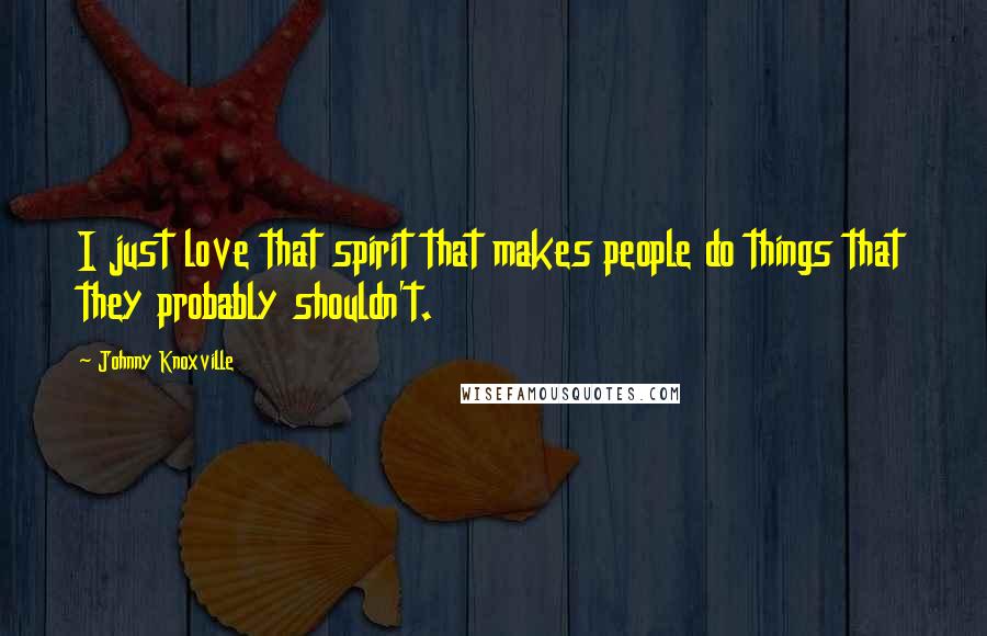 Johnny Knoxville Quotes: I just love that spirit that makes people do things that they probably shouldn't.