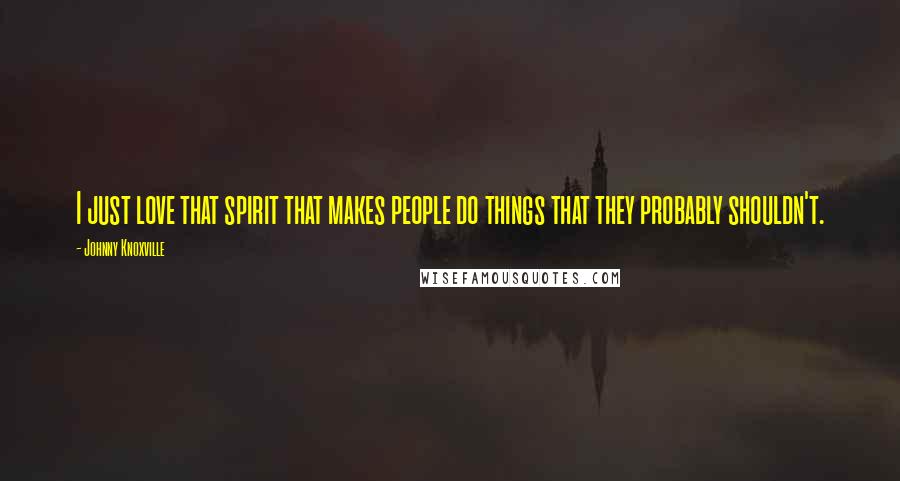 Johnny Knoxville Quotes: I just love that spirit that makes people do things that they probably shouldn't.