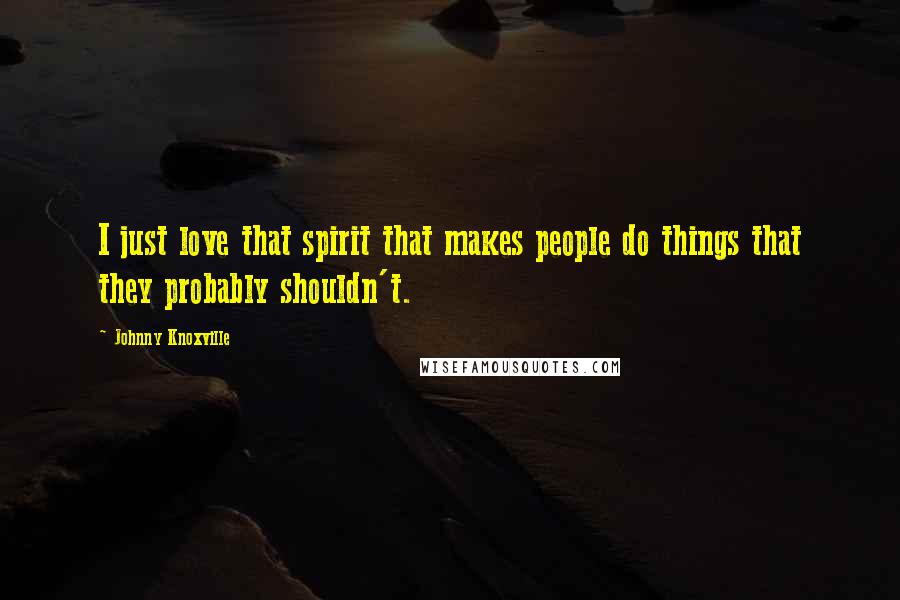 Johnny Knoxville Quotes: I just love that spirit that makes people do things that they probably shouldn't.