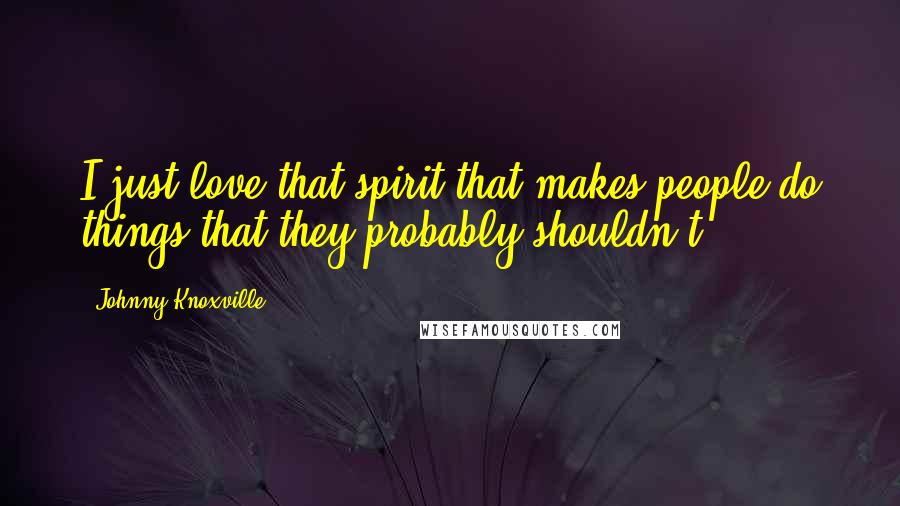 Johnny Knoxville Quotes: I just love that spirit that makes people do things that they probably shouldn't.
