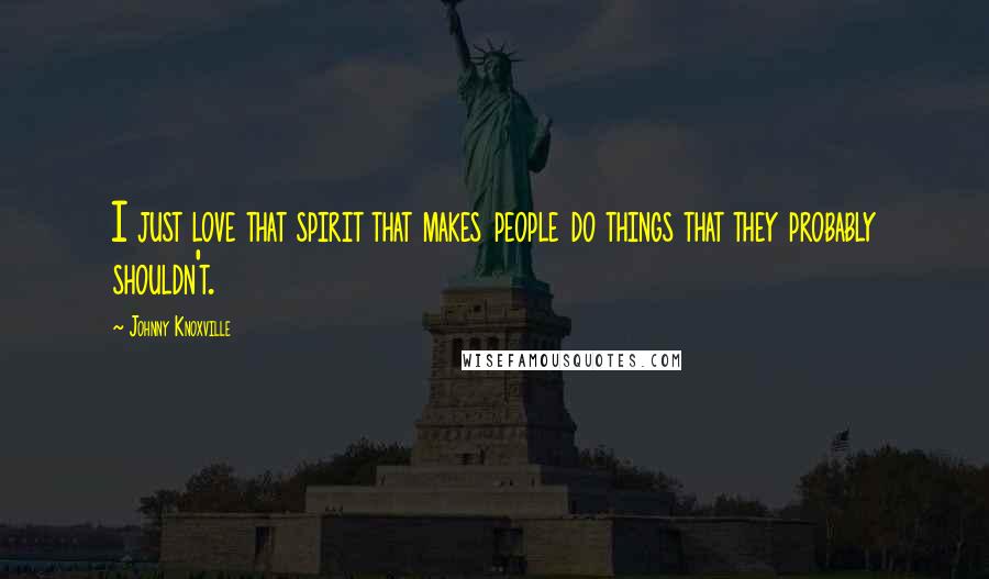 Johnny Knoxville Quotes: I just love that spirit that makes people do things that they probably shouldn't.