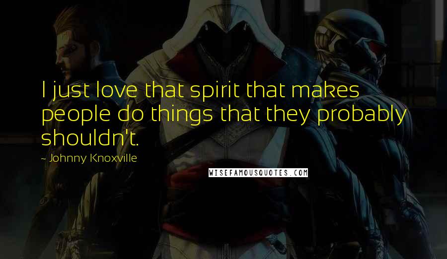 Johnny Knoxville Quotes: I just love that spirit that makes people do things that they probably shouldn't.
