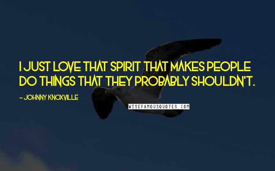 Johnny Knoxville Quotes: I just love that spirit that makes people do things that they probably shouldn't.