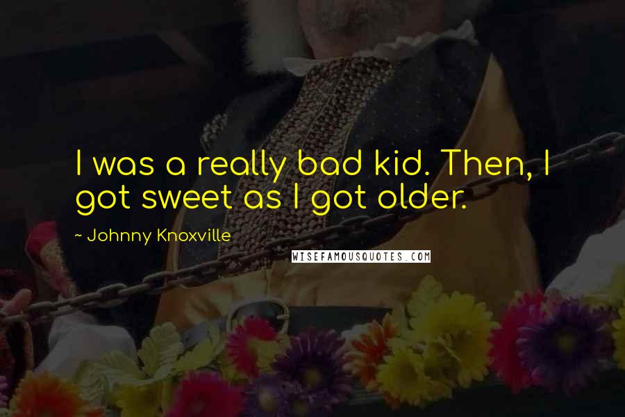 Johnny Knoxville Quotes: I was a really bad kid. Then, I got sweet as I got older.