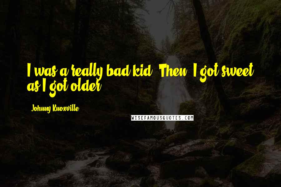 Johnny Knoxville Quotes: I was a really bad kid. Then, I got sweet as I got older.