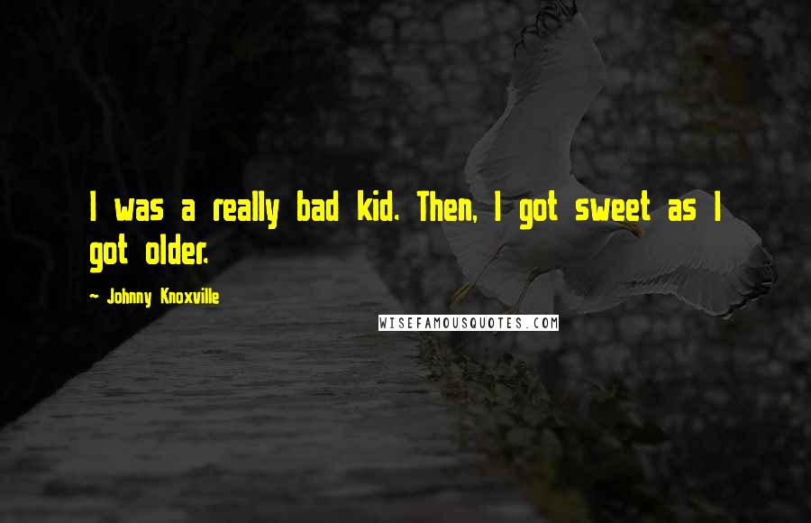 Johnny Knoxville Quotes: I was a really bad kid. Then, I got sweet as I got older.