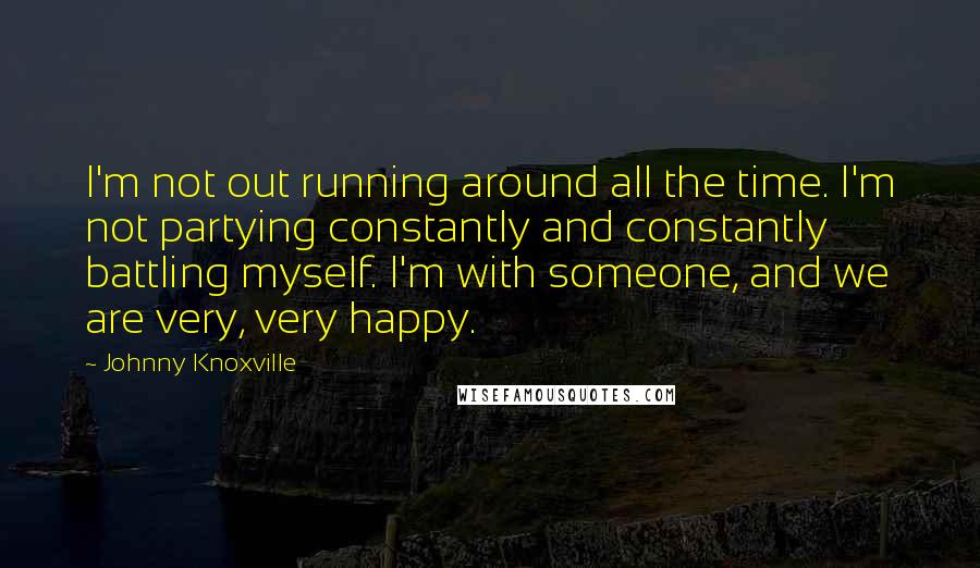 Johnny Knoxville Quotes: I'm not out running around all the time. I'm not partying constantly and constantly battling myself. I'm with someone, and we are very, very happy.