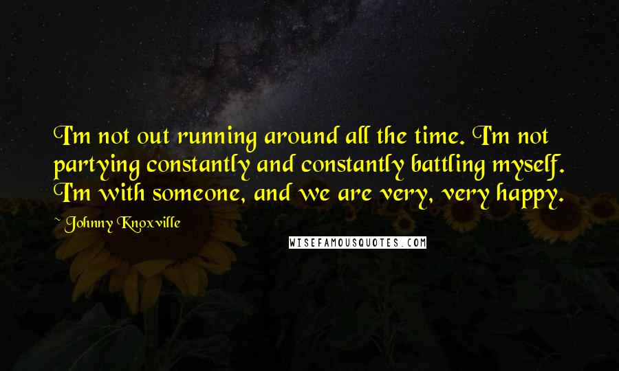 Johnny Knoxville Quotes: I'm not out running around all the time. I'm not partying constantly and constantly battling myself. I'm with someone, and we are very, very happy.