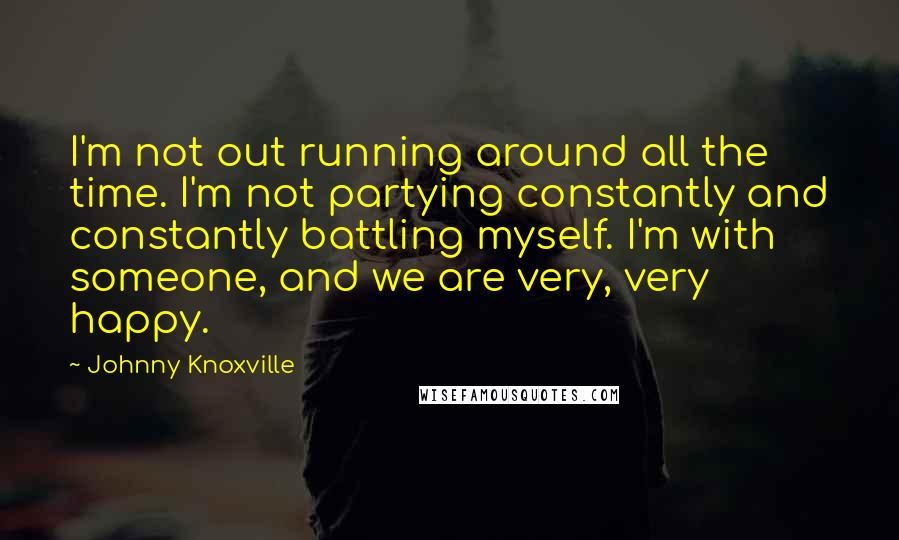 Johnny Knoxville Quotes: I'm not out running around all the time. I'm not partying constantly and constantly battling myself. I'm with someone, and we are very, very happy.
