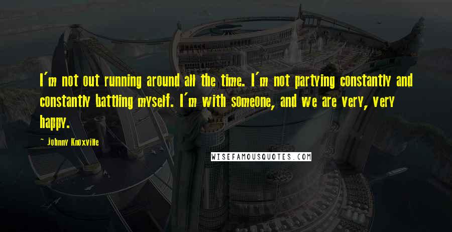 Johnny Knoxville Quotes: I'm not out running around all the time. I'm not partying constantly and constantly battling myself. I'm with someone, and we are very, very happy.