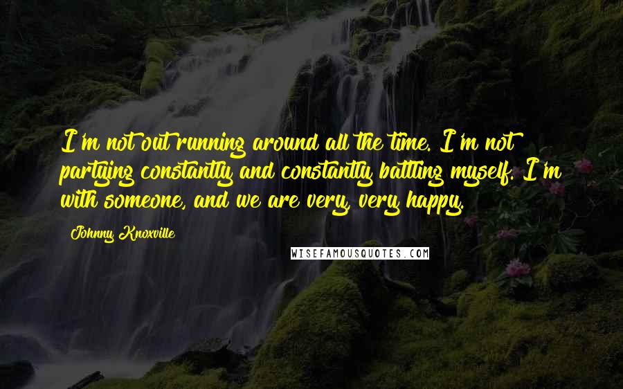 Johnny Knoxville Quotes: I'm not out running around all the time. I'm not partying constantly and constantly battling myself. I'm with someone, and we are very, very happy.